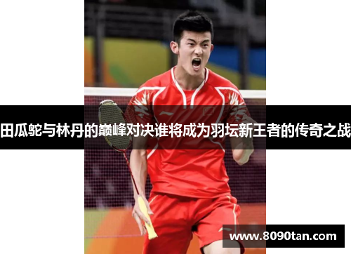 田瓜鸵与林丹的巅峰对决谁将成为羽坛新王者的传奇之战