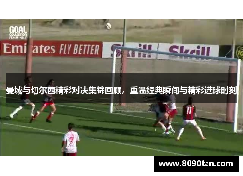 曼城与切尔西精彩对决集锦回顾，重温经典瞬间与精彩进球时刻